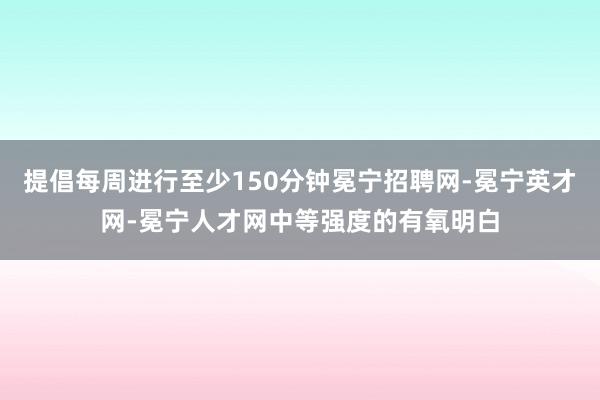 提倡每周进行至少150分钟冕宁招聘网-冕宁英才网-冕宁人才网中等强度的有氧明白